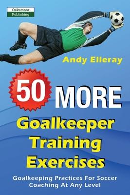 50 More Goalkeeper Training Exercises: Goalkeeping Practices For Soccer Coaching At Any Level