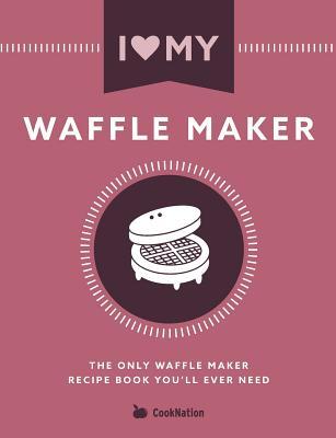 I Love My Waffle Maker: The Only Waffle Maker Recipe Book You'll Ever Need