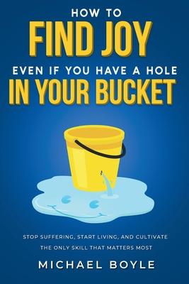 How to Find Joy Even If You Have a Hole in Your Bucket: Stop Suffering, Start Living, and Cultivate the Only Skill that Matters Most Subscription