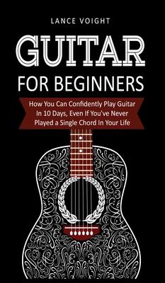 Guitar for Beginners: How You Can Confidently Play Guitar In 10 Days, Even If You've Never Played a Single Chord In Your Life