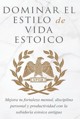 Dominar El Estilo de Vida Estoica: Mejora Tu Fortaleza Mental, Disciplina Y Productividad Con La Sabidura Estoica Antigua