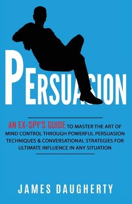 Persuasion: An Ex-SPY's Guide to Master the Art of Mind Control Through Powerful Persuasion Techniques & Conversational Tactics fo