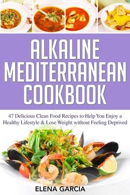 Alkaline Mediterranean Cookbook: 47 Delicious Clean Food Recipes to Help You Enjoy a Healthy Lifestyle and Lose Weight without Feeling Deprived