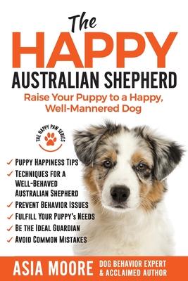 The Happy Australian Shepherd: Raise Your Puppy to a Happy, Well-Mannered Dog