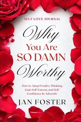 Self Love Journal: WHY YOU ARE SO DAMN WORTHY - How to Adopt Positive Thinking, Gain Self-Esteem, and Self-Confidence In Adversity