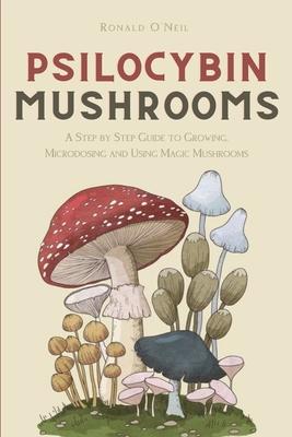 Psilocybin Mushrooms: A Step by Step Guide to Growing, Microdosing and Using Magic Mushrooms