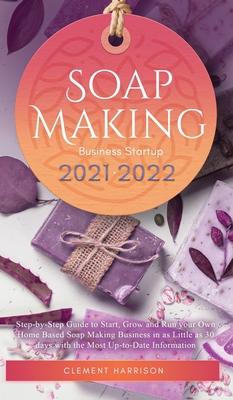 Soap Making Business Startup 2021-2022: Step-by-Step Guide to Start, Grow and Run your Own Home Based Soap Making Business in 30 days with the Most Up