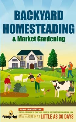 Backyard Homesteading & Market Gardening: 2-in-1 Compilation Step-By-Step Guide to Start Your Own Self Sufficient Sustainable Mini Farm on a 1/4 Acre