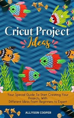 Cricut Project Ideas: Your Special Guide To Start Creating Your Projects, With Different Ideas From Beginners to Expert