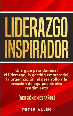 Liderazgo Inspirador: Una gua para dominar el liderazgo, la gestin empresarial, la organizacin, el desarrollo y la creacin de equipos de