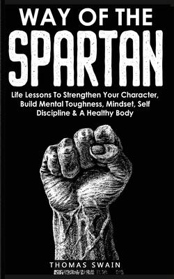 Way of The Spartan: Life Lessons To Strengthen Your Character, Build Mental Toughness, Mindset, Self Discipline & A Healthy Body