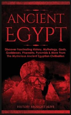 Ancient Egypt: Discover Fascinating History, Mythology, Gods, Goddesses, Pharaohs, Pyramids & More From The Mysterious Ancient Egypti