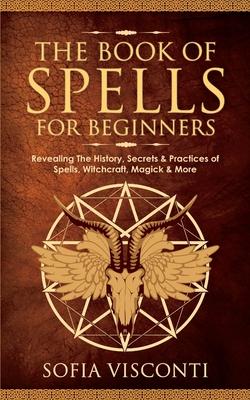 The Book of Spells for Beginners: Revealing The History, Secrets & Practices of Spells, Witchcraft, Magick & More