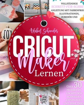 Cricut Maker Lernen: Vollstndige Schritt-fr-Schritt-Anleitung mit farbenfrohen Illustrationen, Zubehr und ber 30 Projekten, um mit dem