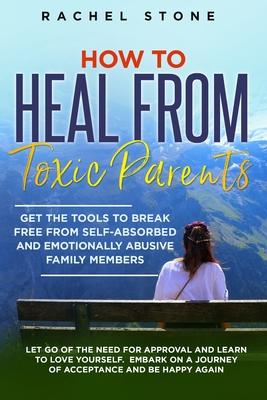 How to Heal from Toxic Parents: Get The Tools To Break Free From Self-Absorbed and Emotionally Abusive Family Members. Let Go of the Need for Approval