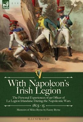 With Napoleon's Irish Legion: the Personal Experiences of an Officer of La Legion Irlandaise During the Napoleonic Wars, 1803- 15-Memoirs of Miles B