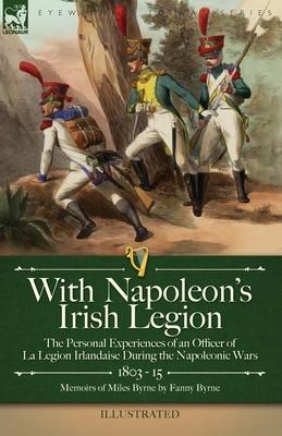 With Napoleon's Irish Legion: the Personal Experiences of an Officer of La Legion Irlandaise During the Napoleonic Wars, 1803- 15-Memoirs of Miles B