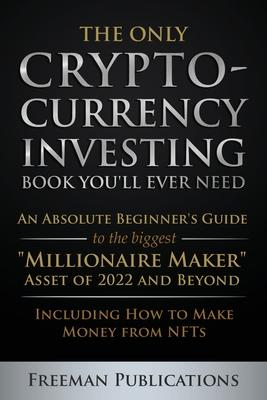 The Only Cryptocurrency Investing Book You'll Ever Need: An Absolute Beginner's Guide to the Biggest "Millionaire Maker" Asset of 2022 and Beyond - In