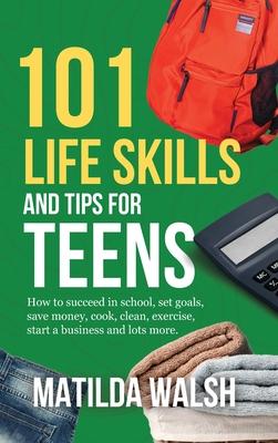 101 Life Skills and Tips for Teens - How to succeed in school, boost your self-confidence, set goals, save money, cook, clean, start a business and lo