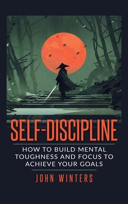 Self-Discipline: How To Build Mental Toughness And Focus To Achieve Your Goals