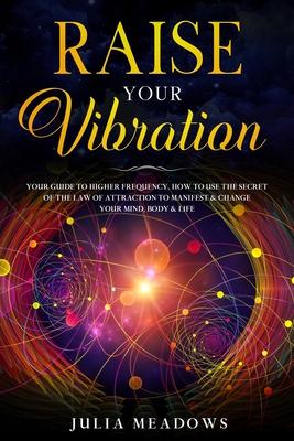 Raise Your Vibration: Your Guide To Higher Frequency, How To Use The Secret of the Law of Attraction To Manifest & Change Your Mind, Body &