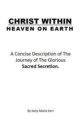 Christ Within - Heaven on Earth: A Concise Description of The Journey of The Glorious Sacred Secretion