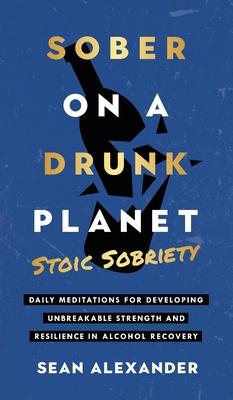 Sober On A Drunk Planet: Stoic Sobriety. Daily Meditations For Developing Unbreakable Strength And Resilience In Alcohol Recovery