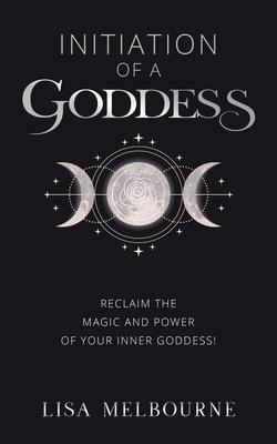 Initiation Of A Goddess: Reclaim the Magic and Power of Your Inner Goddess!