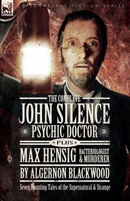 The Complete John Silence Psychic Doctor Plus Max Hensig Bacteriologist and Murderer: Seven Haunting Tales of the Supernatural & Strange