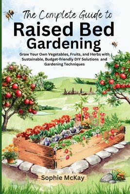 The Complete Guide to Raised Bed Gardening: Grow Your Own Vegetables, Fruits, and Herbs with Sustainable, Budget-friendly DIY Solutions and Gardening