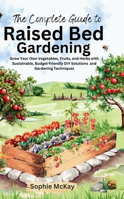 The Complete Guide to Raised Bed Gardening: Grow Your Own Vegetables, Fruits, and Herbs with Sustainable, Budget-friendly DIY Solutions and Gardening