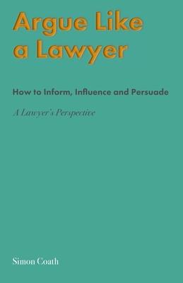 Argue Like A Lawyer: How to inform, influence and persuade - a lawyer's perspective