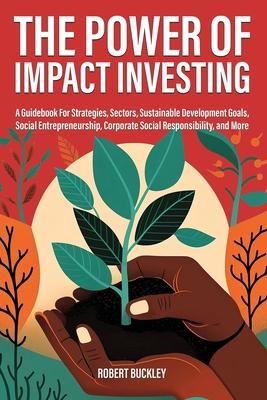 The Power of Impact Investing: A Guidebook For Strategies, Sectors, Sustainable Development Goals, Social Entrepreneurship, Corporate Social Responsi