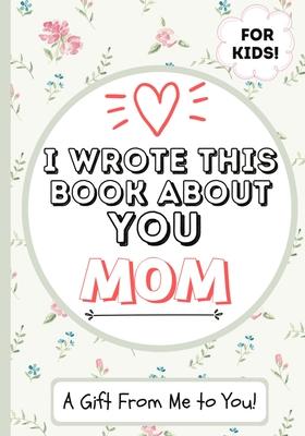 I Wrote This Book About You Mom: A Child's Fill in The Blank Gift Book For Their Special Mom Perfect for Kid's 7 x 10 inch