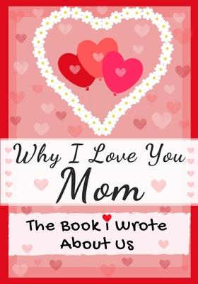 Why I Love You Mom: The Book I Wrote About Us Perfect for Kids Valentine's Day Gift, Birthdays, Christmas, Anniversaries, Mother's Day or