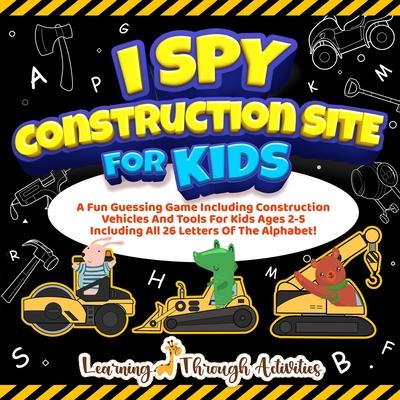 I Spy Construction Site For Kids: A Fun Guessing Game Including Construction Vehicles And Tools For Kids Ages 2-5 Including All 26 Letters Of The Alph