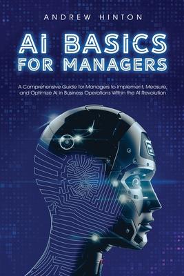 AI Basics for Managers: A Comprehensive Guide for Managers to Implement, Measure, and Optimize AI in Business Operations Within the AI Revolut