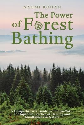 The Power of Forest Bathing: A Comprehensive Guide to Shinrin-Yoku, the Japanese Practice of Healing and Mindfulness in Nature