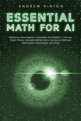 Essential Math for AI: Exploring Linear Algebra, Probability and Statistics, Calculus, Graph Theory, Discrete Mathematics, Numerical Methods,