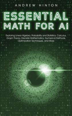 Essential Math for AI: Exploring Linear Algebra, Probability and Statistics, Calculus, Graph Theory, Discrete Mathematics, Numerical Methods,