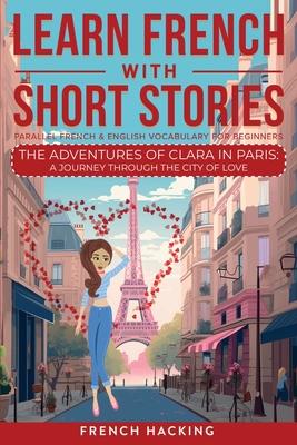 Learn French With Short Stories - Parallel French & English Vocabulary for Beginners. The Adventures of Clara in Paris: A Journey Through the City of