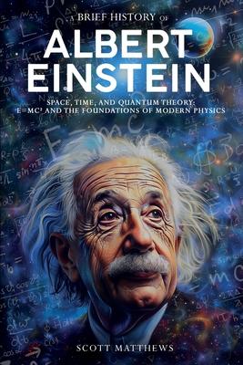 A Brief History of Albert Einstein - Space, Time, and Quantum Theory: E=mc and the Foundations of Modern Physics