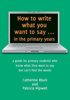 How to write what you want to say ... in the primary years: a guide for primary students who know what they want to say but can't find the words