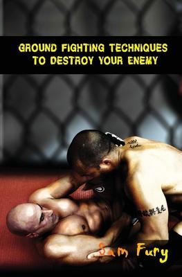 Ground Fighting Techniques to Destroy Your Enemy: Street Based Ground Fighting, Brazilian Jiu Jitsu, and Mixed Martial Arts Fighting Techniques