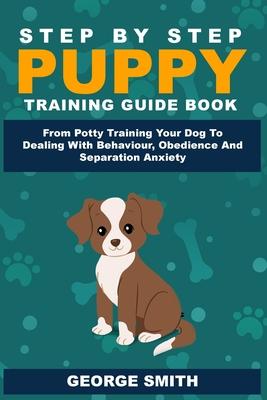 Step By Step Puppy Training Guide Book - From Potty Training Your Dog To Dealing With Behavior, Obedience And Separation Anxiety