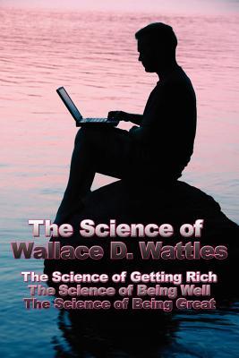 The Science of Wallace D. Wattles: The Science of Getting Rich, The Science of Being Well, The Science of Being Great