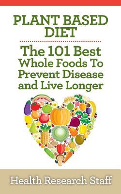 Plant Based Diet: The 101 Best Whole Foods To Prevent Disease And Live Longer