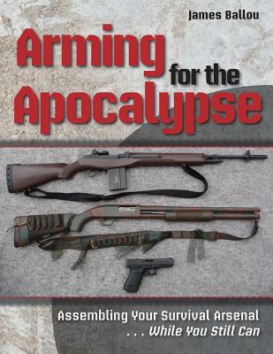 Arming for the Apocalypse: Assembling Your Survival Arsenal ... While You Still Can