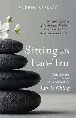 Sitting with Lao-Tzu: Discovering the Power of the Timeless, the Silent, and the Invisible in a Clamorous Modern World