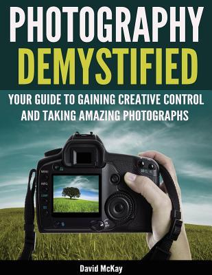 Photography Demystified: Your Guide to Gaining Creative Control and Taking Amazing Photographs!